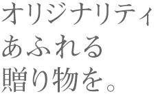 オリジナリティあふれる贈り物を。